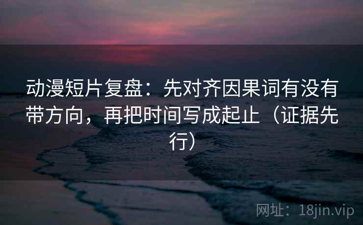 动漫短片复盘：先对齐因果词有没有带方向，再把时间写成起止（证据先行）
