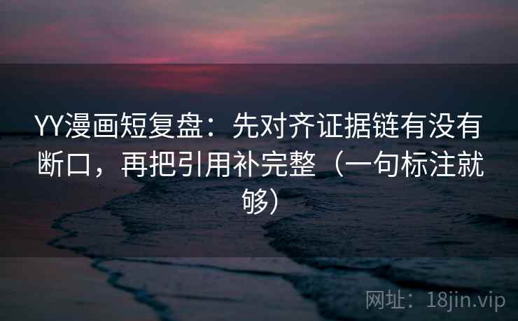 YY漫画短复盘：先对齐证据链有没有断口，再把引用补完整（一句标注就够）