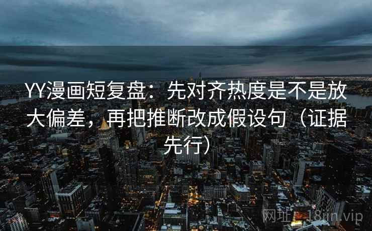 YY漫画短复盘：先对齐热度是不是放大偏差，再把推断改成假设句（证据先行）