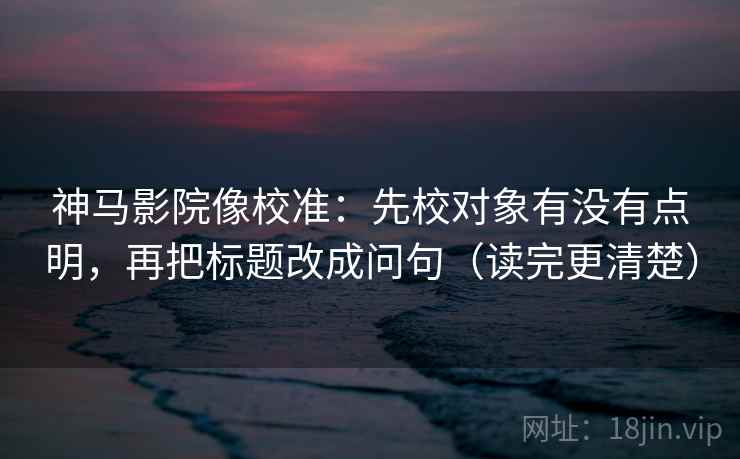 神马影院像校准：先校对象有没有点明，再把标题改成问句（读完更清楚）
