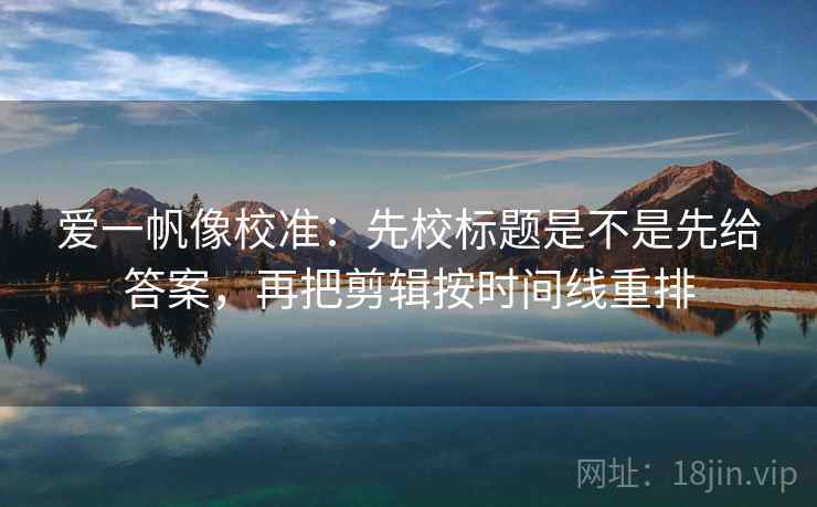 爱一帆像校准：先校标题是不是先给答案，再把剪辑按时间线重排