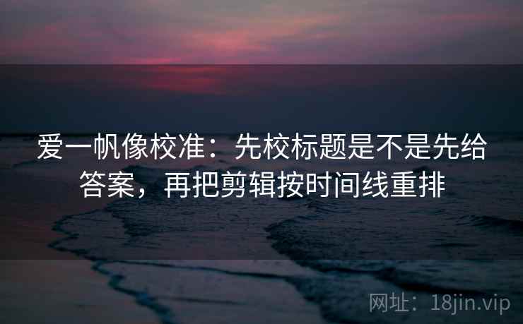 爱一帆像校准：先校标题是不是先给答案，再把剪辑按时间线重排