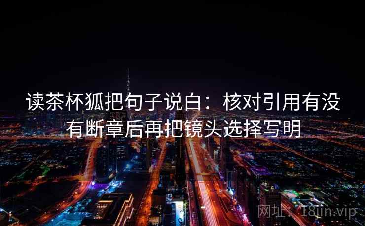 读茶杯狐把句子说白：核对引用有没有断章后再把镜头选择写明
