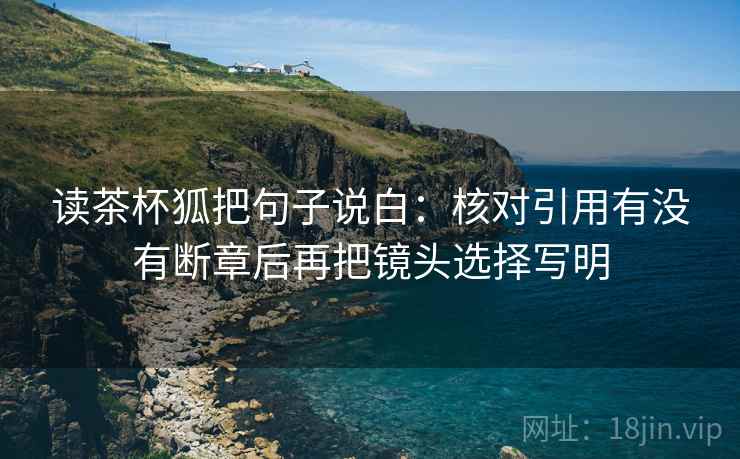 读茶杯狐把句子说白：核对引用有没有断章后再把镜头选择写明