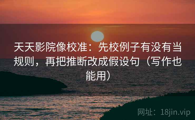 天天影院像校准：先校例子有没有当规则，再把推断改成假设句（写作也能用）