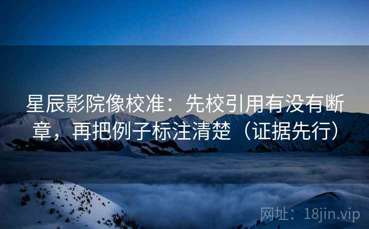 星辰影院像校准：先校引用有没有断章，再把例子标注清楚（证据先行）