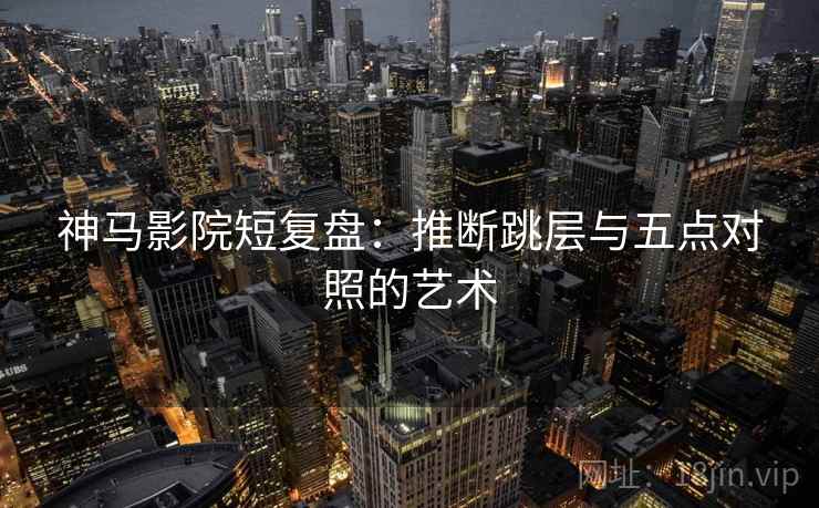 神马影院短复盘：推断跳层与五点对照的艺术