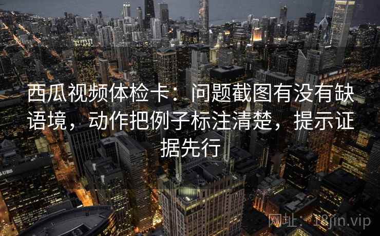 西瓜视频体检卡：问题截图有没有缺语境，动作把例子标注清楚，提示证据先行
