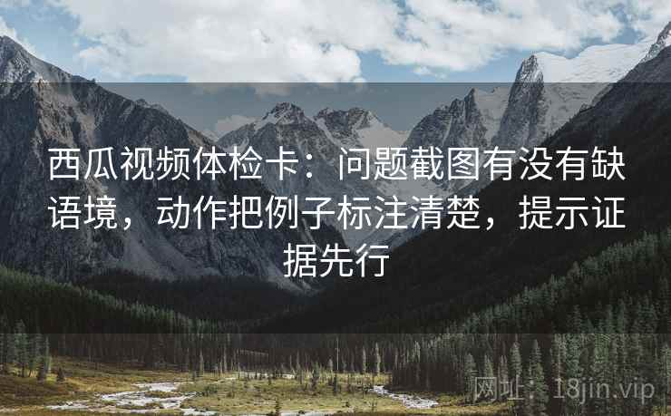 西瓜视频体检卡：问题截图有没有缺语境，动作把例子标注清楚，提示证据先行