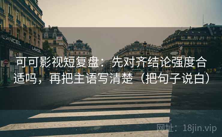 可可影视短复盘：先对齐结论强度合适吗，再把主语写清楚（把句子说白）
