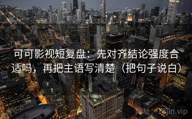 可可影视短复盘：先对齐结论强度合适吗，再把主语写清楚（把句子说白）