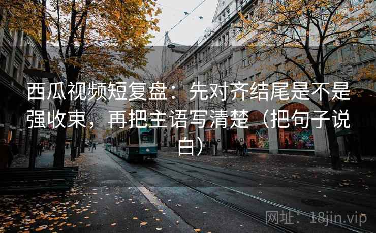 西瓜视频短复盘：先对齐结尾是不是强收束，再把主语写清楚（把句子说白）