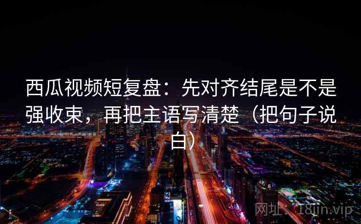 西瓜视频短复盘：先对齐结尾是不是强收束，再把主语写清楚（把句子说白）