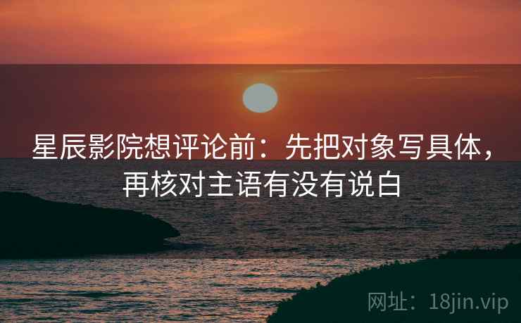 星辰影院想评论前：先把对象写具体，再核对主语有没有说白
