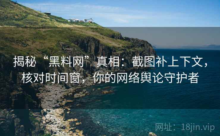 揭秘“黑料网”真相：截图补上下文，核对时间窗，你的网络舆论守护者