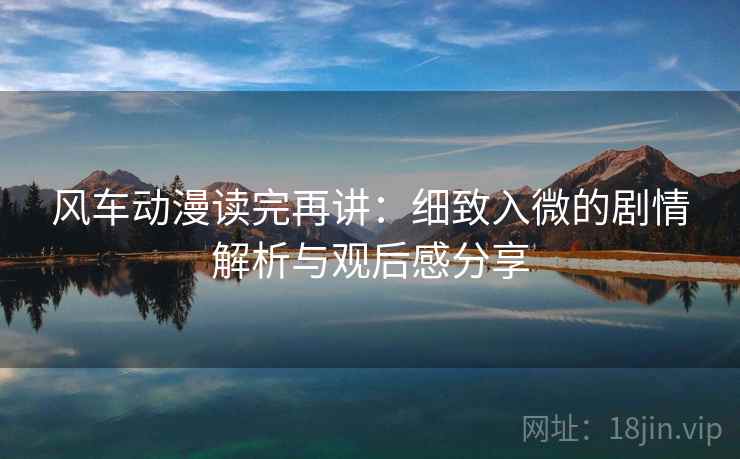 风车动漫读完再讲：细致入微的剧情解析与观后感分享