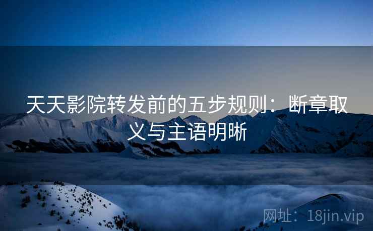 天天影院转发前的五步规则：断章取义与主语明晰