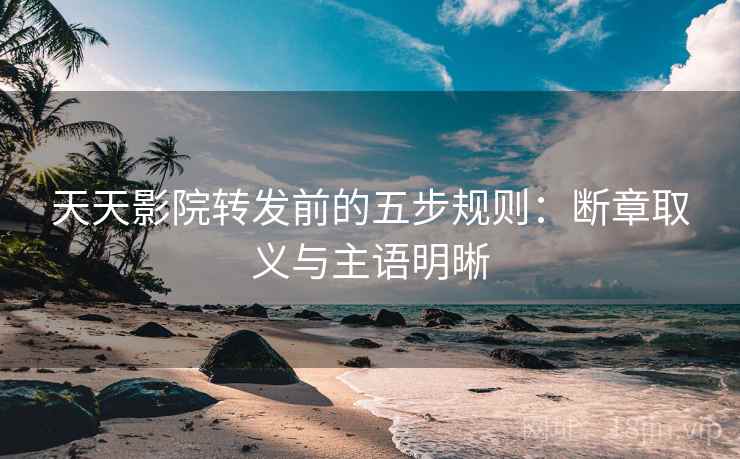天天影院转发前的五步规则：断章取义与主语明晰
