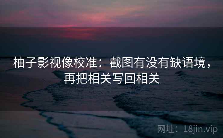 柚子影视像校准：截图有没有缺语境，再把相关写回相关
