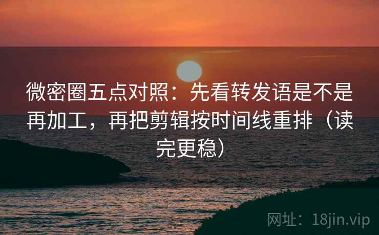微密圈五点对照：先看转发语是不是再加工，再把剪辑按时间线重排（读完更稳）